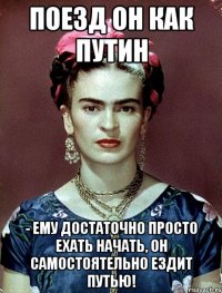 Поезд он как Путин - ему достаточно просто ехать начать, он САМостоятельно ездит путью!