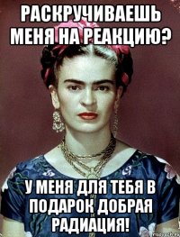Раскручиваешь меня на реакцию? У меня для тебя в подарок добрая радиация!