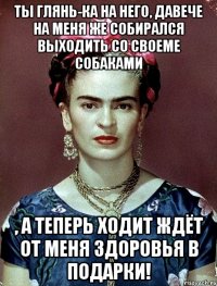 Ты глянь-ка на него, давече на меня же собирался выходить со своеме собаками , а теперь ходит ждёт от меня здоровья в подарки!