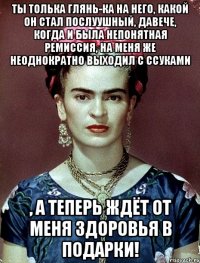 Ты толька глянь-ка на него, какой он стал послуушный, давече, когда и была непонятная ремиссия, на меня же неоднократно выходил с ссуками , а теперь ждёт от меня здоровья в подарки!