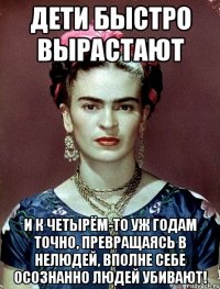 Дети быстро вырастают и к четырём-то уж годам точно, превращаясь в нелюдей, вполне себе осознанно людей убивают!