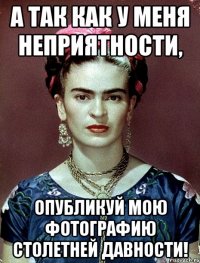 А так как у меня неприятности, опубликуй мою фотографию столетней давности!