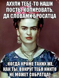 АХУЛИ тебе-то наши посты копировать, да словами бросатца , когда кроме таких же, как ты, вокруг тебя никто не может собратца!