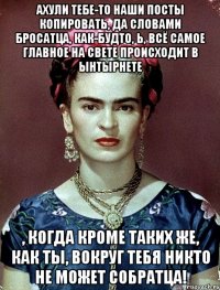 АХУЛИ тебе-то наши посты копировать, да словами бросатца, как-будто, Ь, всё самое главное на свете происходит в Ынтырнете , когда кроме таких же, как ты, вокруг тебя никто не может собратца!
