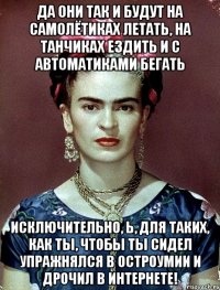Да они так и будут на самолётиках летать, на танчиках ездить и с автоматиками бегать исключительно, Ь, для таких, как ты, чтобы ты сидел упражнялся в остроумии и дрочил в интернете!