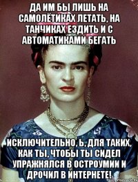 Да им бы лишь на самолётиках летать, на танчиках ездить и с автоматиками бегать исключительно, Ь, для таких, как ты, чтобы ты сидел упражнялся в остроумии и дрочил в интернете!