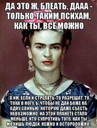Да это ж, блеать, дааа - только таким психам, как ты, ВСЁ можно , а им, если и стрелять-то разрешат, то тока в ногу, Ь, чтобы не дай Боже на одну свинью, которую даже съесть невозможно, на этой планете стало меньше, ИТО супротивь того, как ты мочишь людей, НЕЖНО и осторооожно!