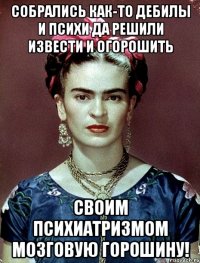 Собрались как-то дебилы и психи да решили извести и огорошить своим психиатризмом мозговую горошину!