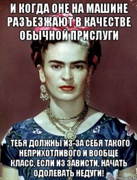 И когда оне на машине разъезжают в качестве обычной прислуги , тебя должны из-за себя такого неприхотливого и вообще класс, если из зависти, начать одолевать недуги!