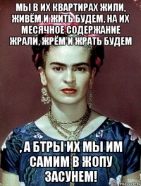 Мы в их квартирах жили, живём и жить будем, на их месячное содержание жрали, жрём и жрать будем , а БТРы их мы им самим в жопу засунем!