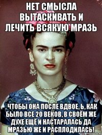 Нет смысла вытаскивать и лечить всякую мразь , чтобы она после вдвое, Ь, как было все 20 веков, в своём же духе ещё и настаралась да мразью же и расплодилась!