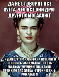 Да нет, говорят всё хуета, что все они друг другу помогааают , и даже, что с хуем-то на пузе оне и сексом, Ь, заниматца, то есть ебстись, умудряютца и пуще прежнего плодятца - героически, Ь, рожааают!