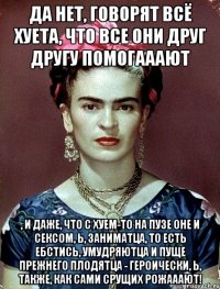 Да нет, говорят всё хуета, что все они друг другу помогааают , и даже, что с хуем-то на пузе оне и сексом, Ь, заниматца, то есть ебстись, умудряютца и пуще прежнего плодятца - героически, Ь, также, как сами срущих рожааают!