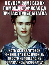 И будем саме без их помощи в офисах да при гаслтуке пытатца хоть уж в квантовой физике, раз в ядерной, ну просто не повезло, ну облажались, разобратца!