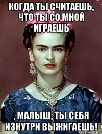 Когда ты считаешь, что ты со мной играешь , малыш, ты себя изнутри выжигаешь!