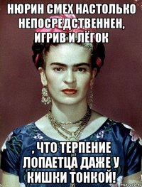 Нюрин смех настолько непосредственнен, игрив и лёгок , что терпение лопаетца даже у кишки тонкой!