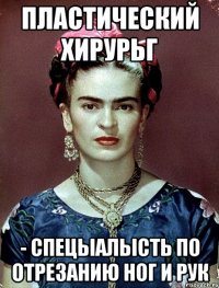 пластический хирурьг - спецыалысть по отрезанию ног и рук