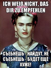 Ich weiß nicht, das dir zu empfehlen съебнёшь - найдут, не съебнёшь - будет ещё хуже!