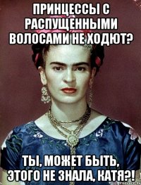 Принцессы с распущенными волосами не ходют? Ты, может быть, этого не знала, Катя?!