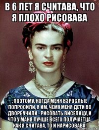 В 6 лет я считава, что я плохо рисовава , поэтому, когда меня взрослые попросили, я им, чему меня дети во дворе учили - рисовать виселицу, и что у маня лучше всего получаетца, как я считава, то и нарисовава!