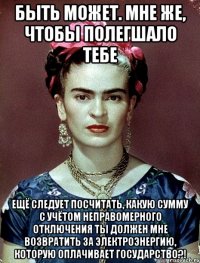 Быть может. мне же, чтобы полегшало тебе ещё следует посчитать, какую сумму с учётом неправомерного отключения ты должен мне возвратить за электроэнергию, которую оплачивает Государство?!