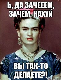 Ь, да зачееем, зачем, НАХУЙ вы ТАК-ТО делаете?!