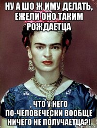 Ну а шо ж иму делать, ежели оно таким рождаетца , что у него по-человечески вообще ничего не получаетца?!