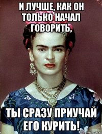 И лучше, как он только начал говорить, ты сразу приучай его курить!