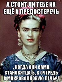 А стоит ли тебе их ещё и предостеречь , когда они сами становятца, Ь, в очередь в микроволновую печь?!
