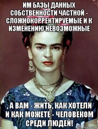 Им базы данных собственности частной - сложнокорректируемые и к изменению невозможные , а вам - жить, как хотели и как можете - человеком среди людей!
