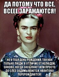 Да потому что все, всеее заражаются! Но у тебя День рождения, так как только люди, в отличие от нелюдей, заново, когда засыпают или просто до слёз задумываются, квантово перерождаются!
