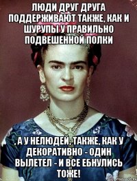 Люди друг друга поддерживают также, как и шурупы у правильно подвешенной полки , а у нелюдей, также, КАК У ДЕКОРАТИВНО - один вылетел - и все ебнулись тоже!