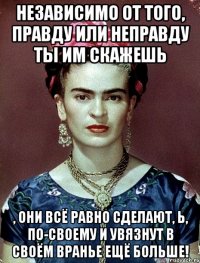 Независимо от того, правду или неправду ты им скажешь , они всё равно сделают, Ь, по-своему и увязнут в своём вранье ещё больше!