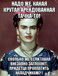 Надо же, какая крутая арендованная тачка-то! Сколько же, если такая внезапно заглохнет, придётца проплатить наладчикам? !