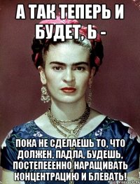 А так теперь и будет, Ь - пока не сделаешь то, что должен, падла, будешь, постепееенно наращивать концентрацию и блевать!