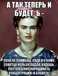 А так теперь и будет, Ь - пока не поймёшь, куда и к кому соватца нельзя, падла, будешь, постепееенно наращивать концентрацию и блевать!