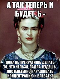 А так теперь и будет, Ь - пока не прекратишь делать то, что нельзя, падла, будешь, постепееенно наращивать концентрацию и блевать!