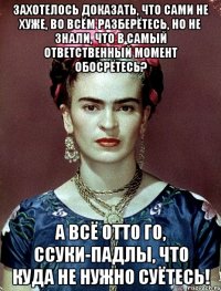 Захотелось доказать, что сами не хуже, во всём разберётесь, но не знали, что в самый ответственный момент обосрётесь? А всё отто го, ссуки-падлы, что куда не нужно суётесь!