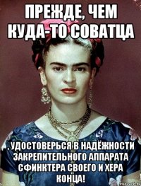 Прежде, чем куда-то соватца , удостоверься в надёжности закрепительного аппарата сфинктера своего и хера конца!