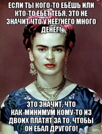Если ты кого-то ебёшь или кто-то ебёт тебя, это не значит что у неё/него много денег! Это значит, что как-минимум кому-то из двоих платят за то, чтобы он ебал другого!