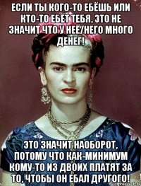Если ты кого-то ебёшь или кто-то ебёт тебя, это не значит что у неё/него много денег! Это значит наоборот, потому что как-минимум кому-то из двоих платят за то, чтобы он ебал другого!