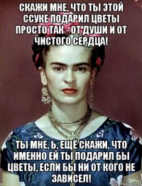 Скажи мне, что ты этой ссуке подарил цветы просто так - от души и от чистого сердца! Ты мне, Ь, ещё скажи, что именно ей ты подарил бы цветы, если бы ни от кого не зависел!