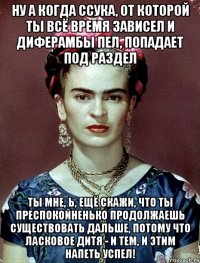 Ну а когда ссука, от которой ты всё время зависел и диферамбы пел, попадает под раздел Ты мне, Ь, ещё скажи, что ты преспокойненько продолжаешь существовать дальше, потому что ласковое дитя - и тем, и этим напеть успел!