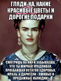 Гляди-ка, какие красивые цветы и дорогие подарки Смотришь на них и забываешь, что ты жирная уродливая, проебавшая остаток здоровья, мразь, а дарители - лживые и продажные ублюдки!