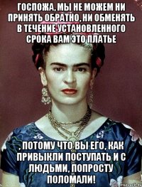 Госпожа, мы не можем ни принять обратно, ни обменять в течение установленного срока вам это платье , потому что Вы его, как привыкли поступать и с людьми, попросту ПОЛОМАЛИ!