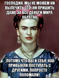 Господин, мы не можем ни вылечить ЭТО, ни пришить даже за все деньги мира обратно , потому что Вы и себя, как привыкли поступать с другими, попросту ПОЛОМАЛИ!