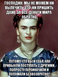 Господин, мы не можем ни вылечить ЭТО, ни пришить даже за все деньги мира обратно , потому что Вы и себя, как привыкли поступать с другими, попросту переиначили и ПОЛОМАЛИ безвозвратно!