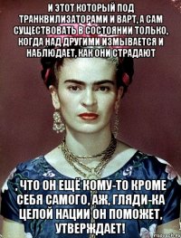 И этот который под транквилизаторами и ВАРТ, а сам существовать в состоянии только, когда над другими измывается и наблюдает, как они страдают , что он ещё кому-то кроме себя самого, аж, гляди-ка целой нации он поможет, утверждает!