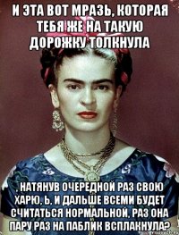 И эта вот мразь, которая тебя же на такую дорожку толкнула , натянув очередной раз свою харю, Ь, и дальше всеми будет считаться нормальной, раз она пару раз на паблик всплакнула?