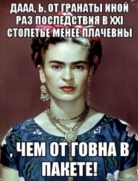 Дааа, Ь, от гранаты иной раз последствия в XXI столетье менее плачевны , чем от говна в пакете!